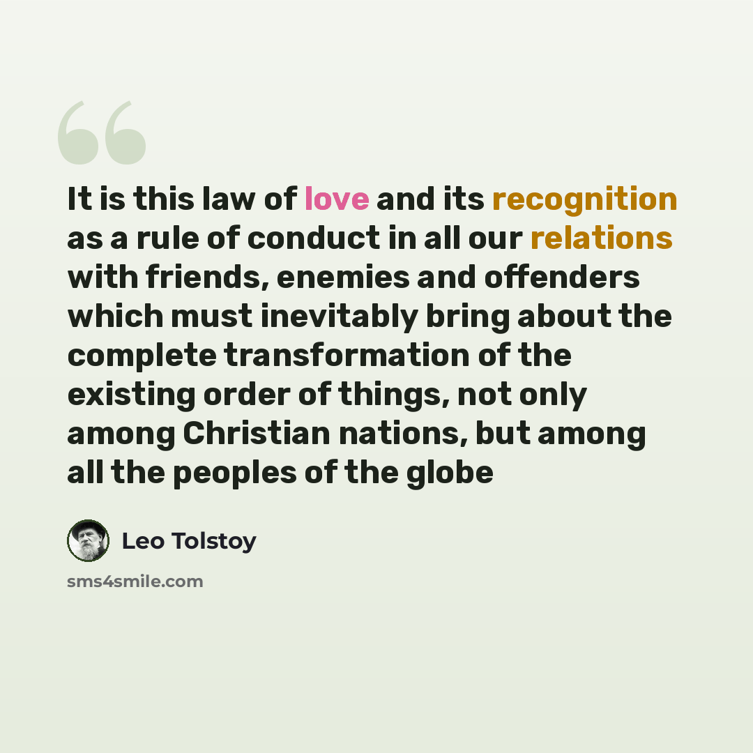 “It is this law of love and its recognition as a rule of conduct in all our relations with friends, enemies and offenders which must inevitably bring about the complete transformation of the existing order of things, not only among Christian nations, but among all the peoples of the globe” quote by Leo Tolstoy