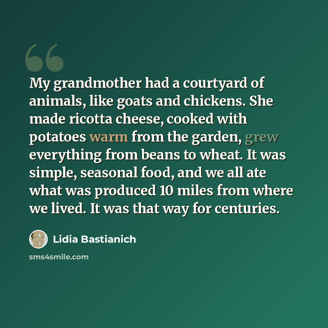 “My grandmother had a courtyard of animals, like goats and chickens. She made ricotta cheese, cooked with potatoes warm from the garden, grew everything from beans to wheat. It was simple, seasonal food, and we all ate what was produced 10 miles from where we lived. It was that way for centuries.” quote by Lidia Bastianich
