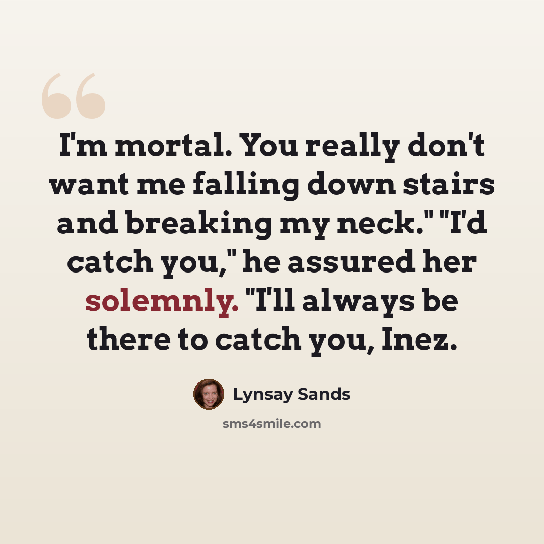 “I'm mortal. You really don't want me falling down stairs and breaking my neck." "I'd catch you," he assured her solemnly. "I'll always be there to catch you, Inez.” quote by Lynsay Sands