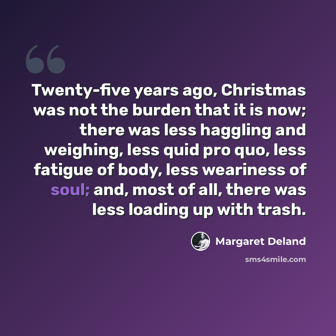 “Twenty-five years ago, Christmas was not the burden that it is now; there was less haggling and weighing, less quid pro quo, less fatigue of body, less weariness of soul; and, most of all, there was less loading up with trash.” quote by Margaret Deland