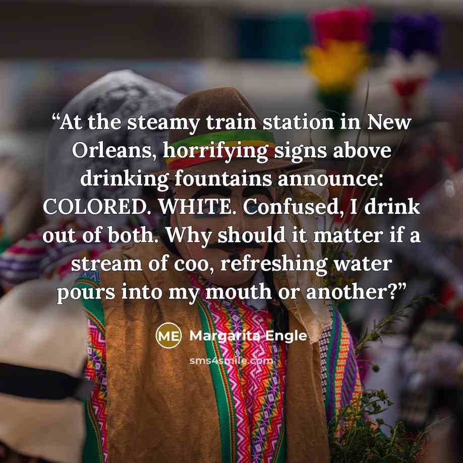 “At the steamy train station in New Orleans, horrifying signs above drinking fountains announce: COLORED. WHITE. Confused, I drink out of both. Why should it matter if a stream of coo, refreshing water pours into my mouth or another?” quote by Margarita Engle