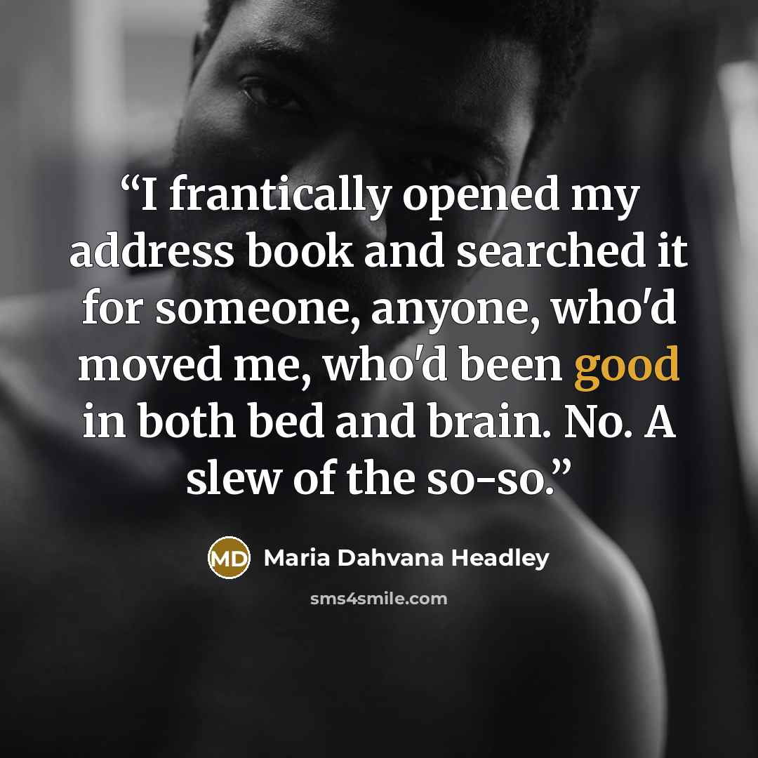 “I frantically opened my address book and searched it for someone, anyone, who'd moved me, who'd been good in both bed and brain. No. A slew of the so-so.” quote by Maria Dahvana Headley