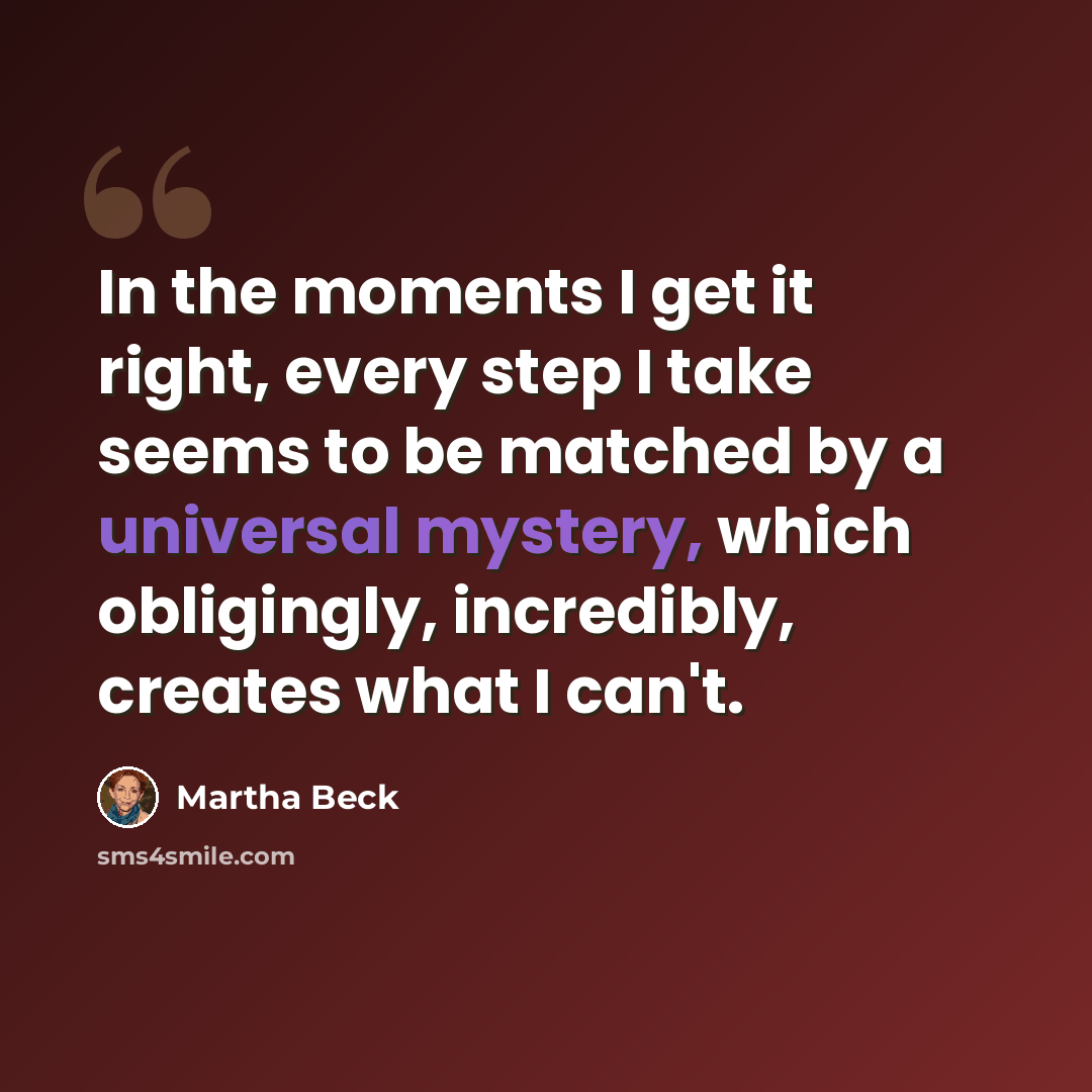 “In the moments I get it right, every step I take seems to be matched by a universal mystery, which obligingly, incredibly, creates what I can't.” quote by Martha Beck