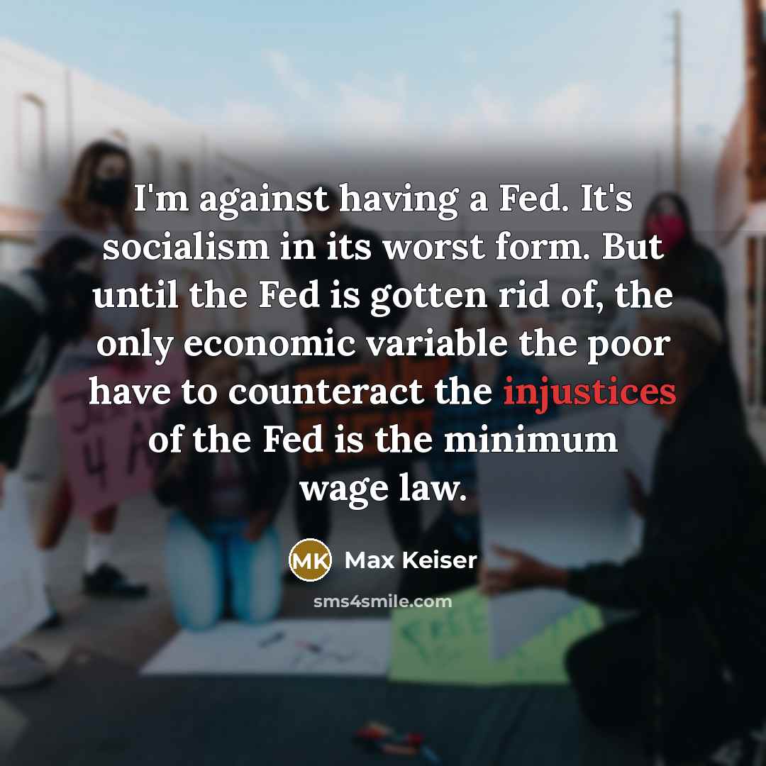 “I'm against having a Fed. It's socialism in its worst form. But until the Fed is gotten rid of, the only economic variable the poor have to counteract the injustices of the Fed is the minimum wage law.” quote by Max Keiser