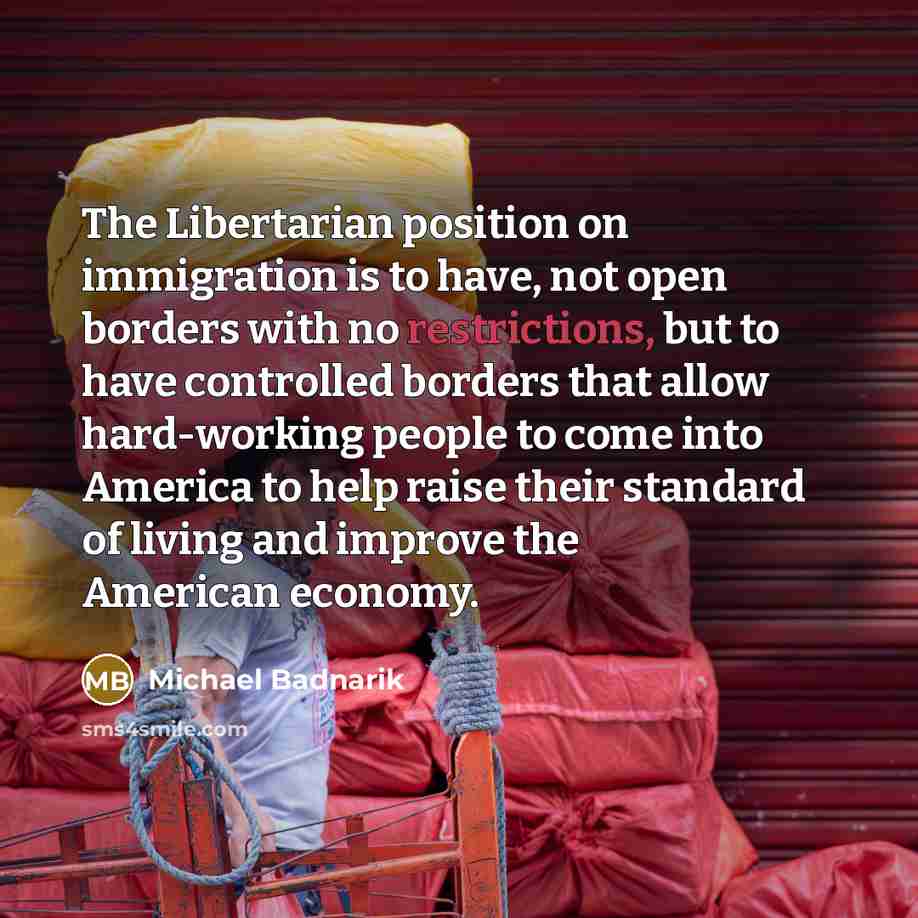 “The Libertarian position on immigration is to have, not open borders with no restrictions, but to have controlled borders that allow hard-working people to come into America to help raise their standard of living and improve the American economy.” quote by Michael Badnarik