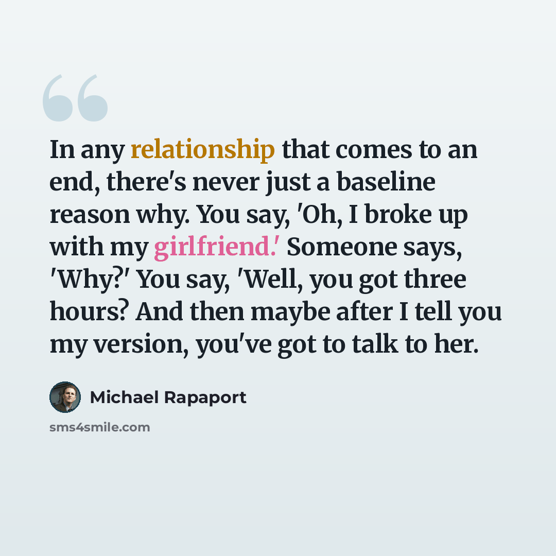 “In any relationship that comes to an end, there's never just a baseline reason why. You say, 'Oh, I broke up with my girlfriend.' Someone says, 'Why?' You say, 'Well, you got three hours? And then maybe after I tell you my version, you've got to talk to her.” quote by Michael Rapaport