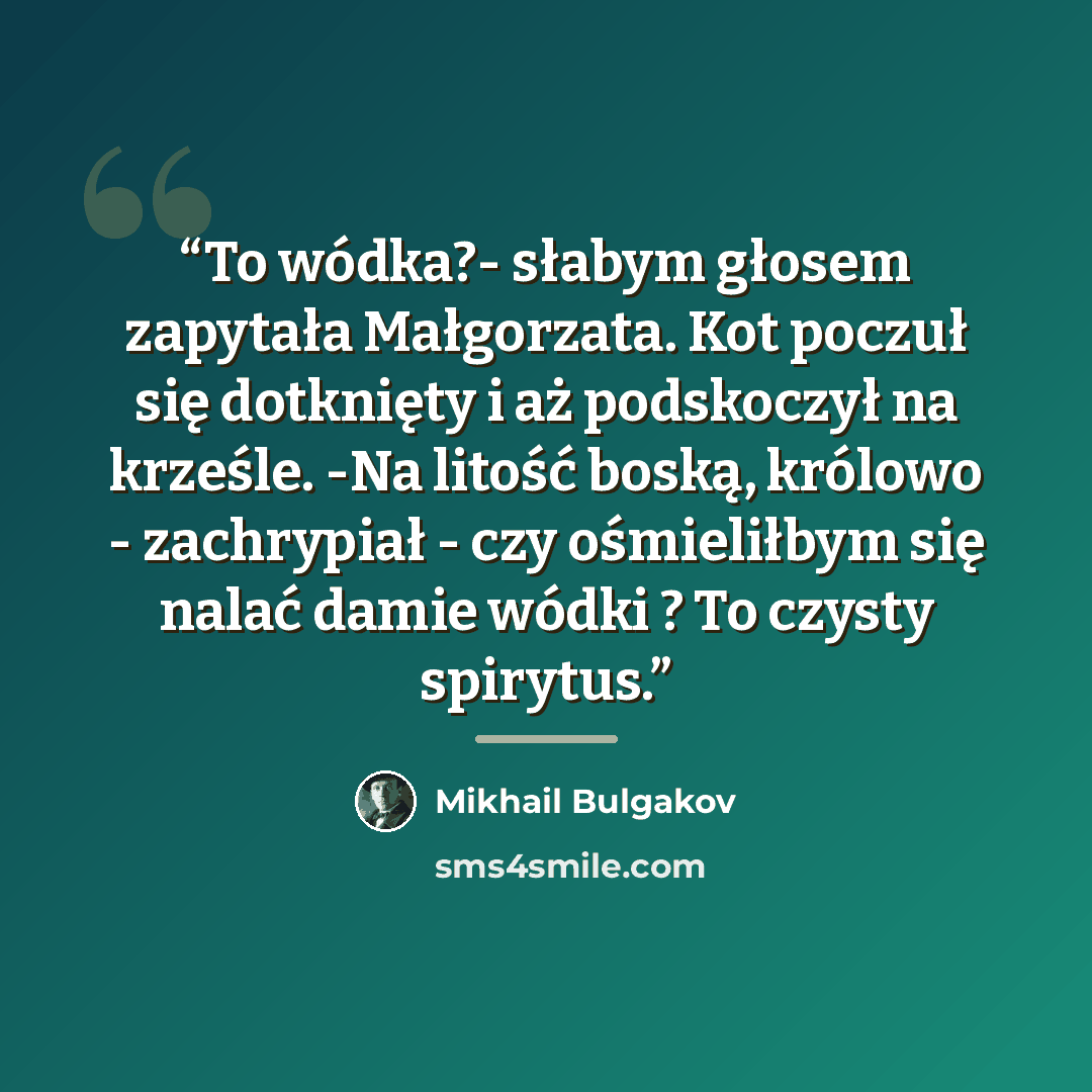 “To wódka?- słabym głosem zapytała Małgorzata. Kot poczuł się dotknięty i aż podskoczył na krześle. -Na litość boską, królowo - zachrypiał - czy ośmieliłbym się nalać damie wódki ? To czysty spirytus.” quote by Mikhail Bulgakov