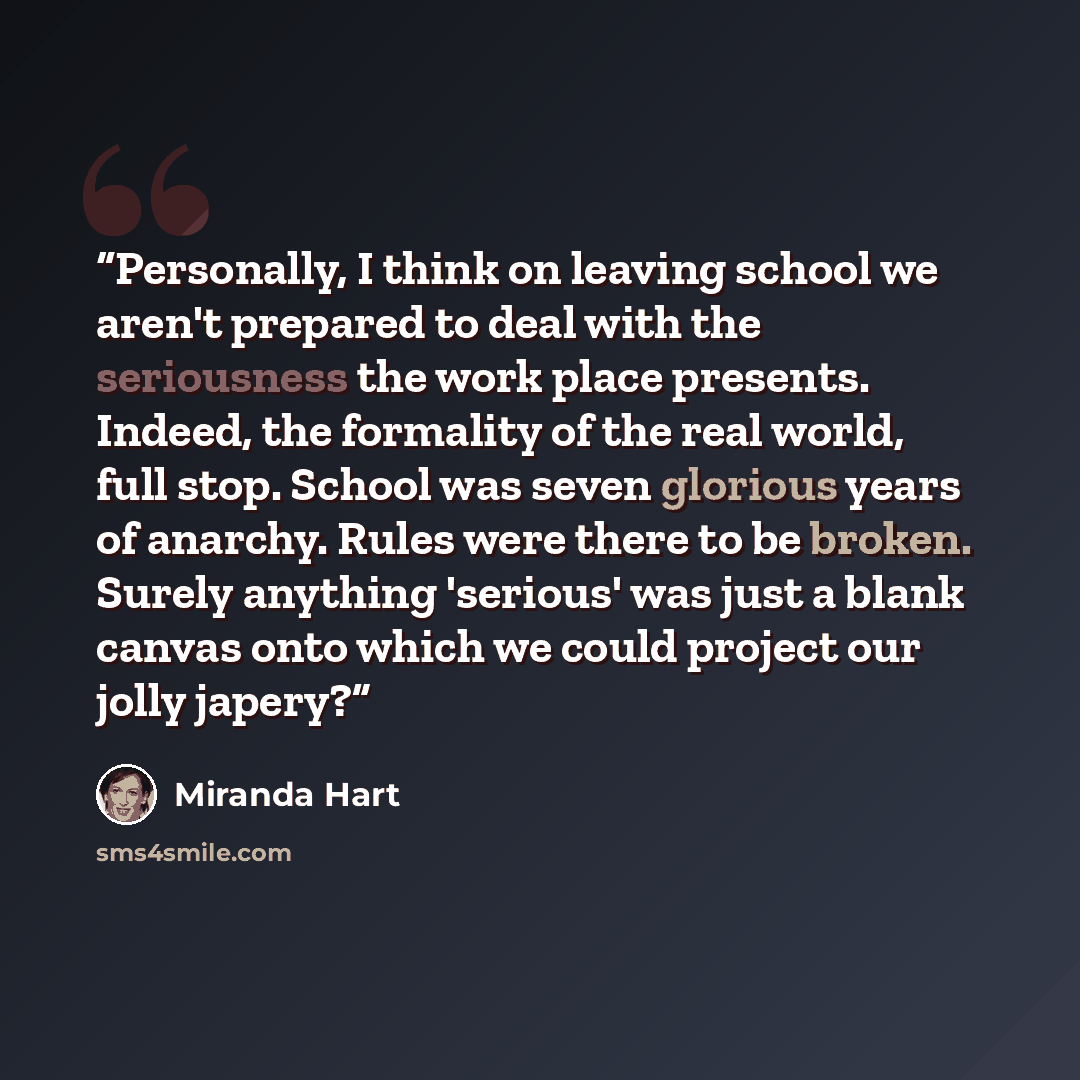 “Personally, I think on leaving school we aren't prepared to deal with the seriousness the work place presents. Indeed, the formality of the real world, full stop. School was seven glorious years of anarchy. Rules were there to be broken. Surely anything 'serious' was just a blank canvas onto which…” quote by Miranda Hart