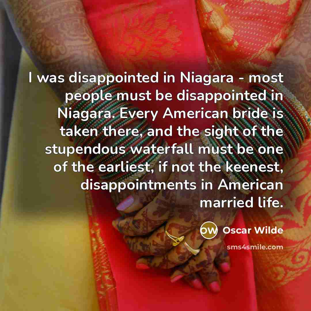 “I was disappointed in Niagara - most people must be disappointed in Niagara. Every American bride is taken there, and the sight of the stupendous waterfall must be one of the earliest, if not the keenest, disappointments in American married life.” quote by Oscar Wilde