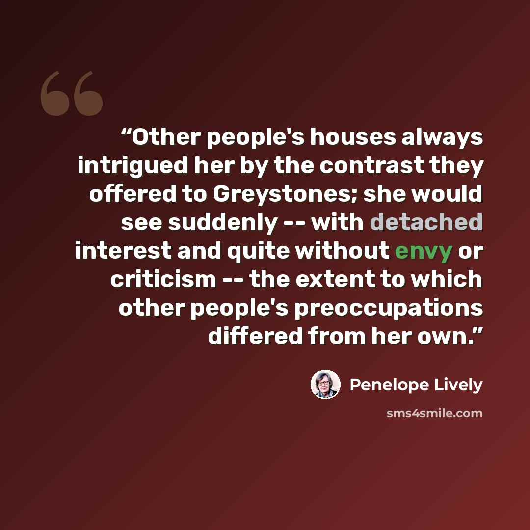 “Other people's houses always intrigued her by the contrast they offered to Greystones; she would see suddenly -- with detached interest and quite without envy or criticism -- the extent to which other people's preoccupations differed from her own.” quote by Penelope Lively