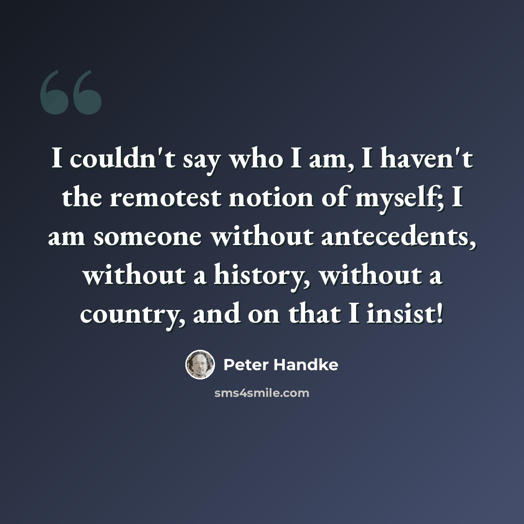 “I couldn't say who I am, I haven't the remotest notion of myself; I am someone without antecedents, without a history, without a country, and on that I insist!” quote by Peter Handke