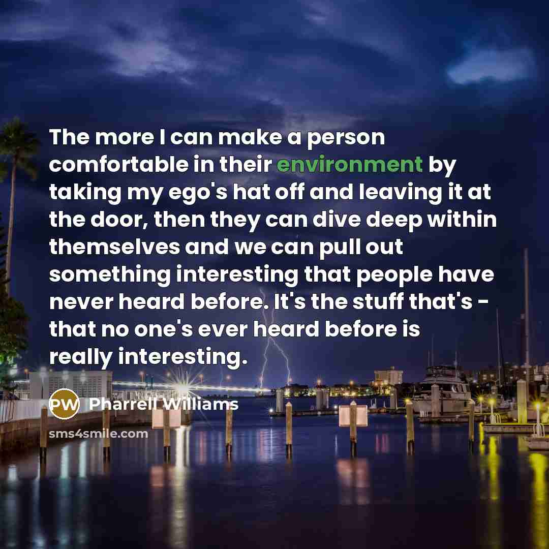 “The more I can make a person comfortable in their environment by taking my ego's hat off and leaving it at the door, then they can dive deep within themselves and we can pull out something interesting that people have never heard before. It's the stuff that's - that no one's ever heard before is…” quote by Pharrell Williams