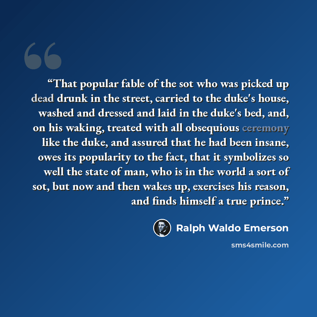 “That popular fable of the sot who was picked up dead drunk in the street, carried to the duke's house, washed and dressed and laid in the duke's bed, and, on his waking, treated with all obsequious ceremony like the duke, and assured that he had been insane, owes its popularity to the fact, that…” quote by Ralph Waldo Emerson
