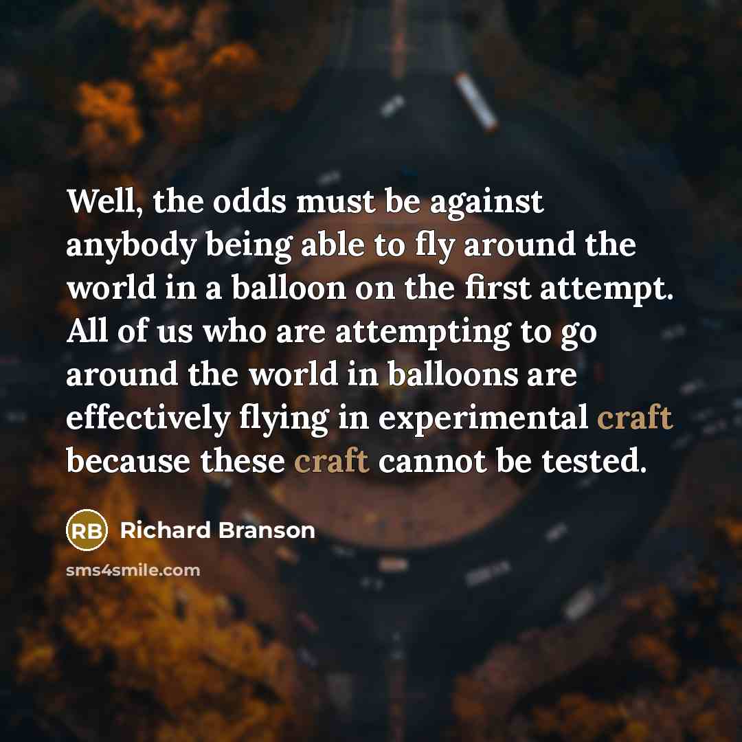 “Well, the odds must be against anybody being able to fly around the world in a balloon on the first attempt. All of us who are attempting to go around the world in balloons are effectively flying in experimental craft because these craft cannot be tested.” quote by Richard Branson