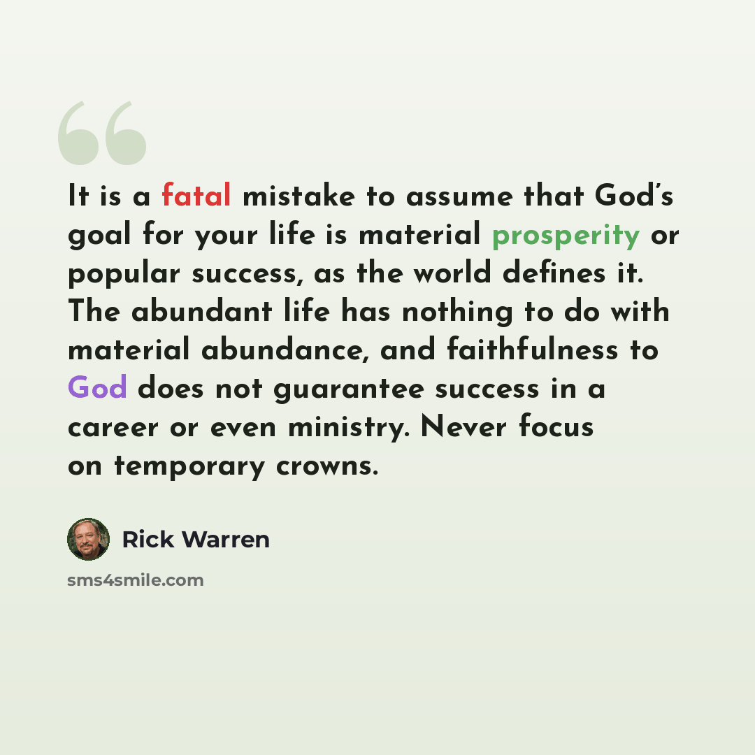 “It is a fatal mistake to assume that God’s goal for your life is material prosperity or popular success, as the world defines it. The abundant life has nothing to do with material abundance, and faithfulness to God does not guarantee success in a career or even ministry. Never focus on temporary…” quote by Rick Warren