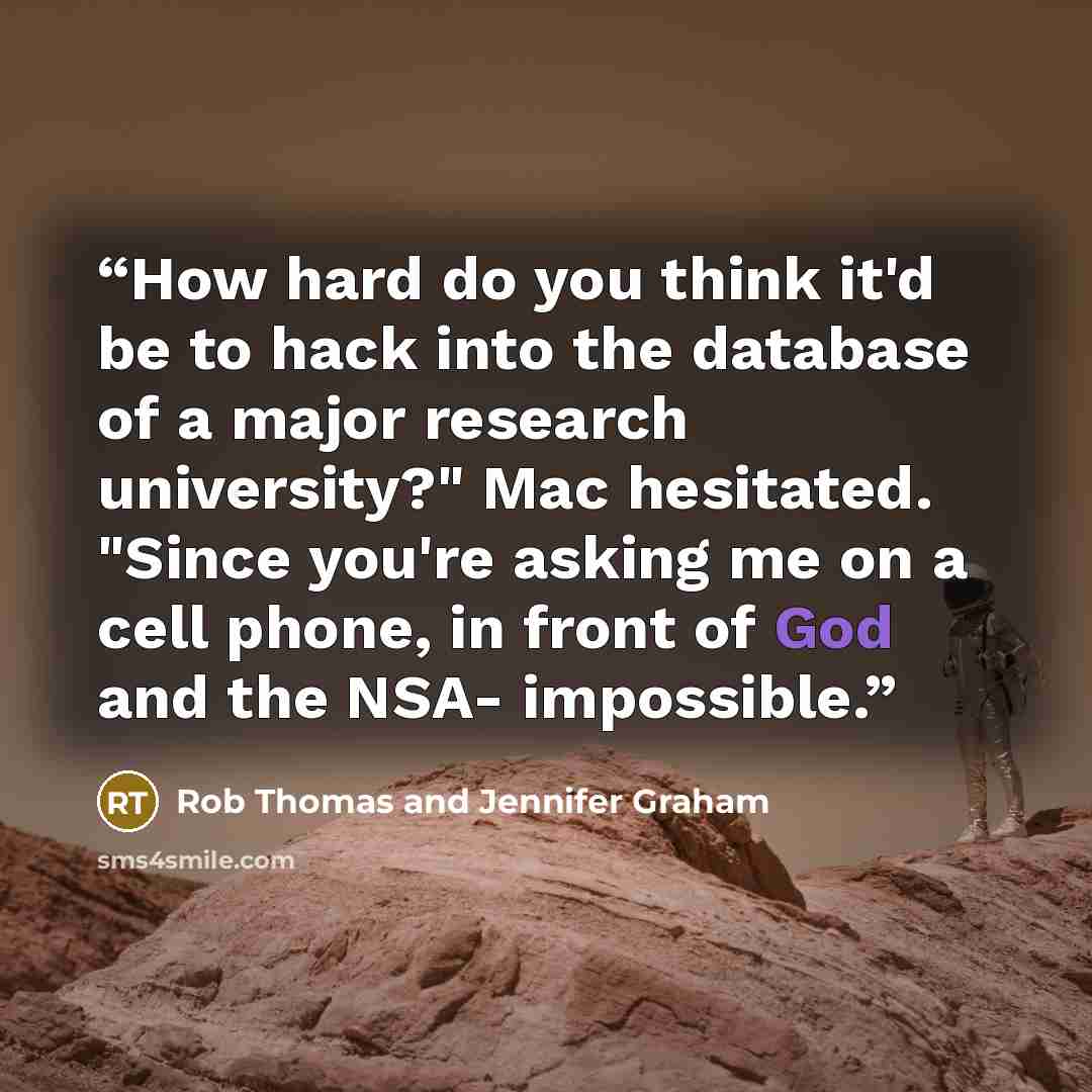 “How hard do you think it'd be to hack into the database of a major research university?" Mac hesitated. "Since you're asking me on a cell phone, in front of God and the NSA- impossible.” quote by Rob Thomas and Jennifer Graham