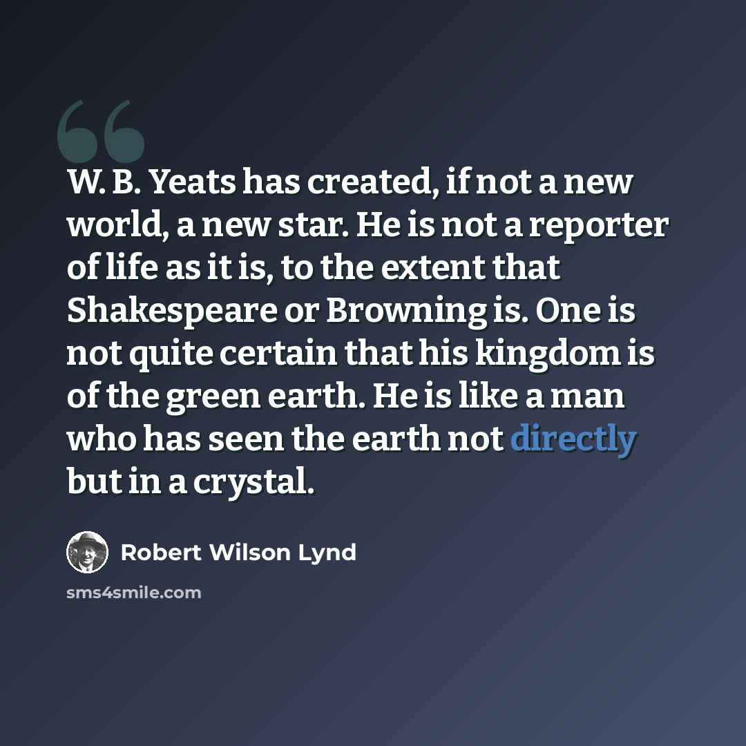 “W. B. Yeats has created, if not a new world, a new star. He is not a reporter of life as it is, to the extent that Shakespeare or Browning is. One is not quite certain that his kingdom is of the green earth. He is like a man who has seen the earth not directly but in a crystal.” quote by Robert Wilson Lynd