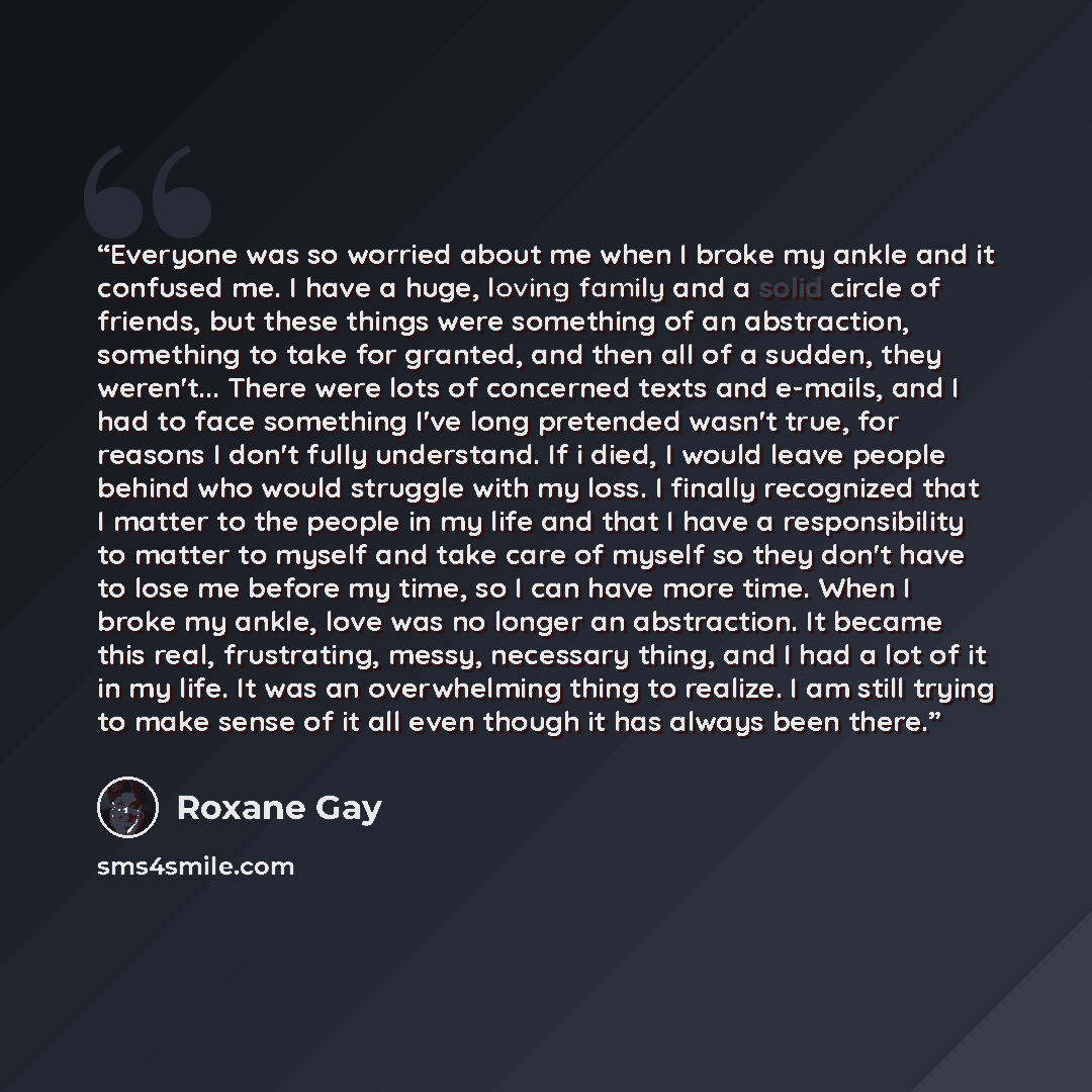 “Everyone was so worried about me when I broke my ankle and it confused me. I have a huge, loving family and a solid circle of friends, but these things were something of an abstraction, something to take for granted, and then all of a sudden, they weren't... There were lots of concerned texts and…” quote by Roxane Gay