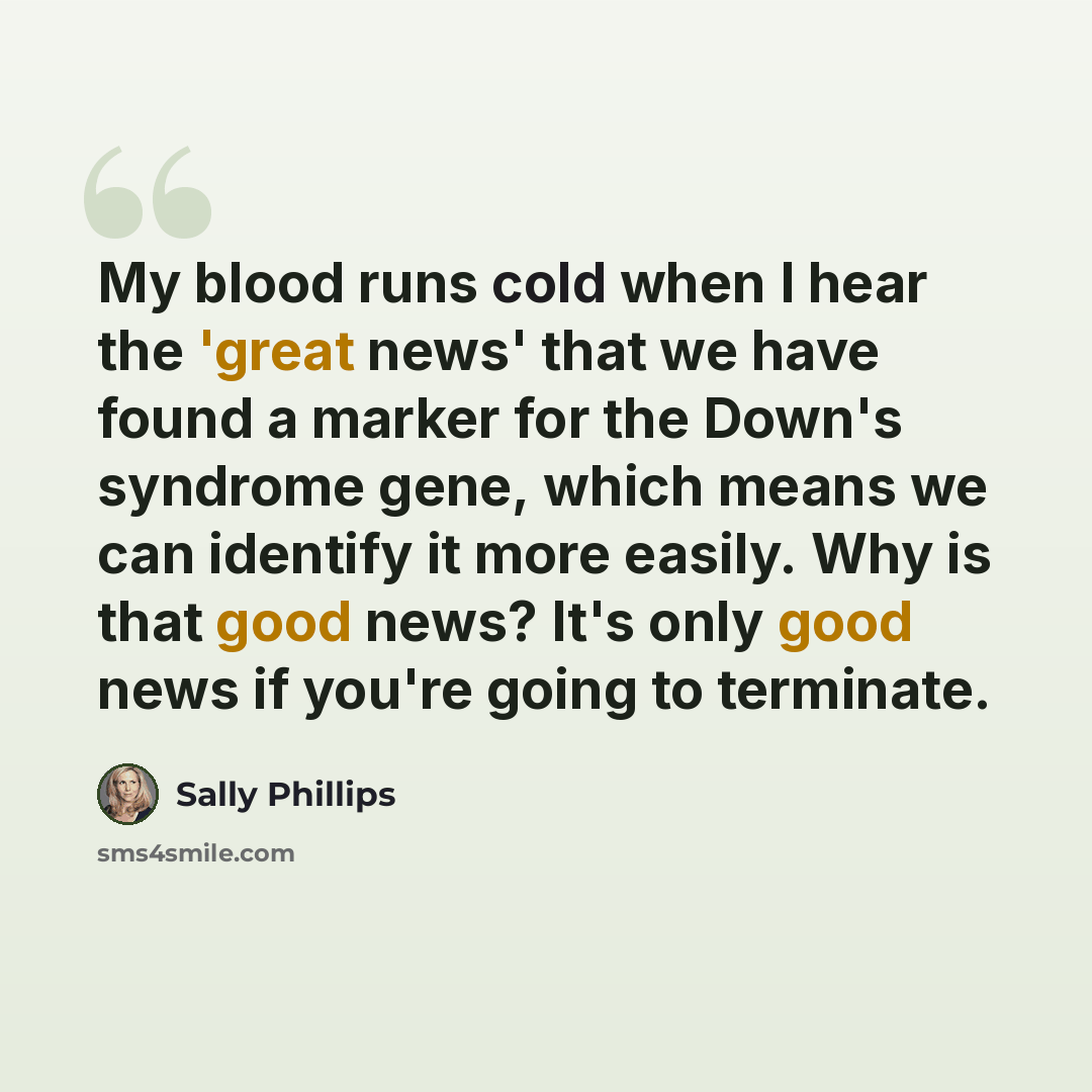 “My blood runs cold when I hear the 'great news' that we have found a marker for the Down's syndrome gene, which means we can identify it more easily. Why is that good news? It's only good news if you're going to terminate.” quote by Sally Phillips