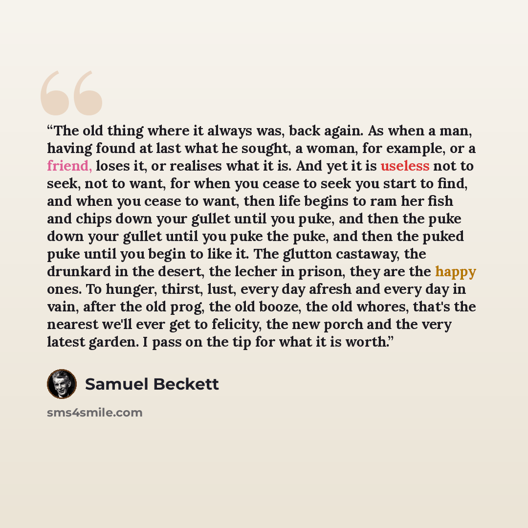 “The old thing where it always was, back again. As when a man, having found at last what he sought, a woman, for example, or a friend, loses it, or realises what it is. And yet it is useless not to seek, not to want, for when you cease to seek you start to find, and when you cease to want, then…” quote by Samuel Beckett