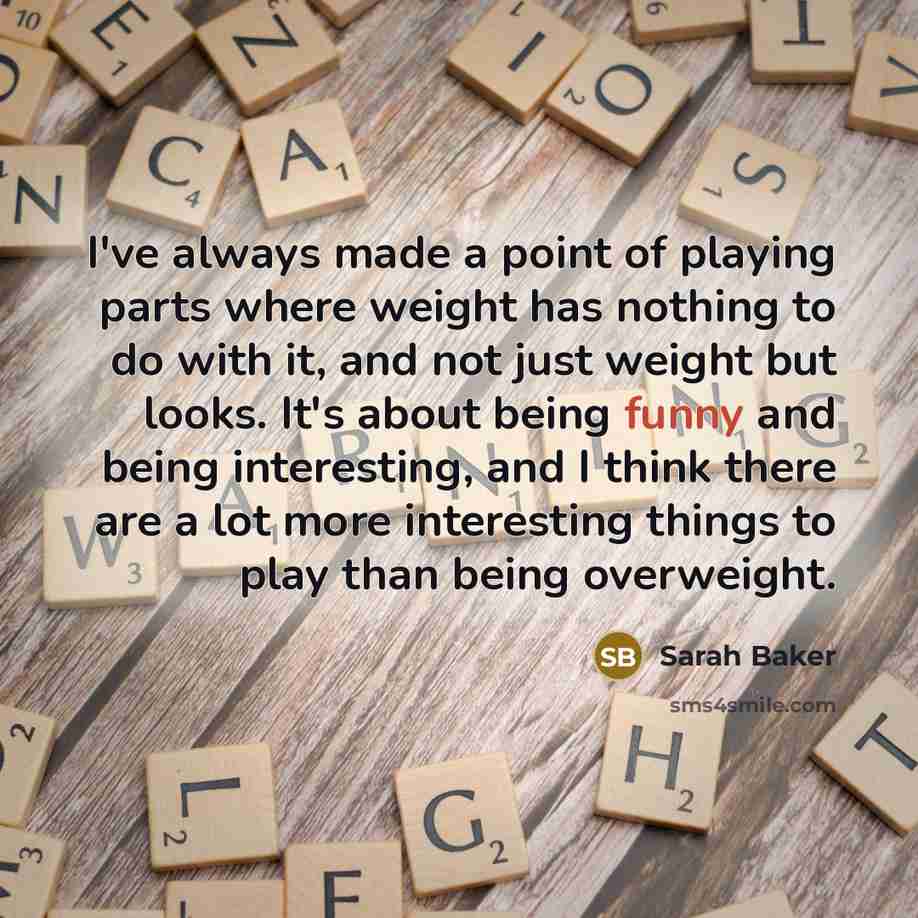 “I've always made a point of playing parts where weight has nothing to do with it, and not just weight but looks. It's about being funny and being interesting, and I think there are a lot more interesting things to play than being overweight.” quote by Sarah Baker