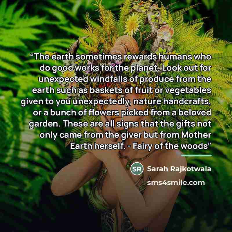 “The earth sometimes rewards humans who do good works for the planet. Look out for unexpected windfalls of produce from the earth such as baskets of fruit or vegetables given to you unexpectedly, nature handcrafts, or a bunch of flowers picked from a beloved garden. These are all signs that the…” quote by Sarah Rajkotwala