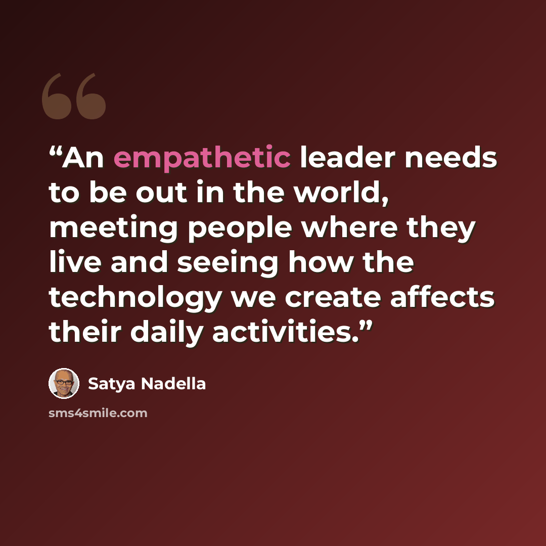 “An empathetic leader needs to be out in the world, meeting people where they live and seeing how the technology we create affects their daily activities.” quote by Satya Nadella