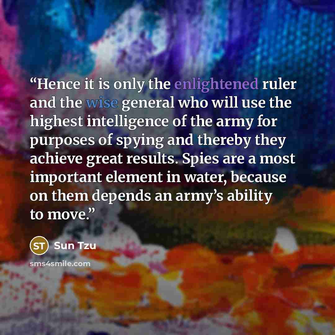 “Hence it is only the enlightened ruler and the wise general who will use the highest intelligence of the army for purposes of spying and thereby they achieve great results. Spies are a most important element in water, because on them depends an army’s ability to move.” quote by Sun Tzu