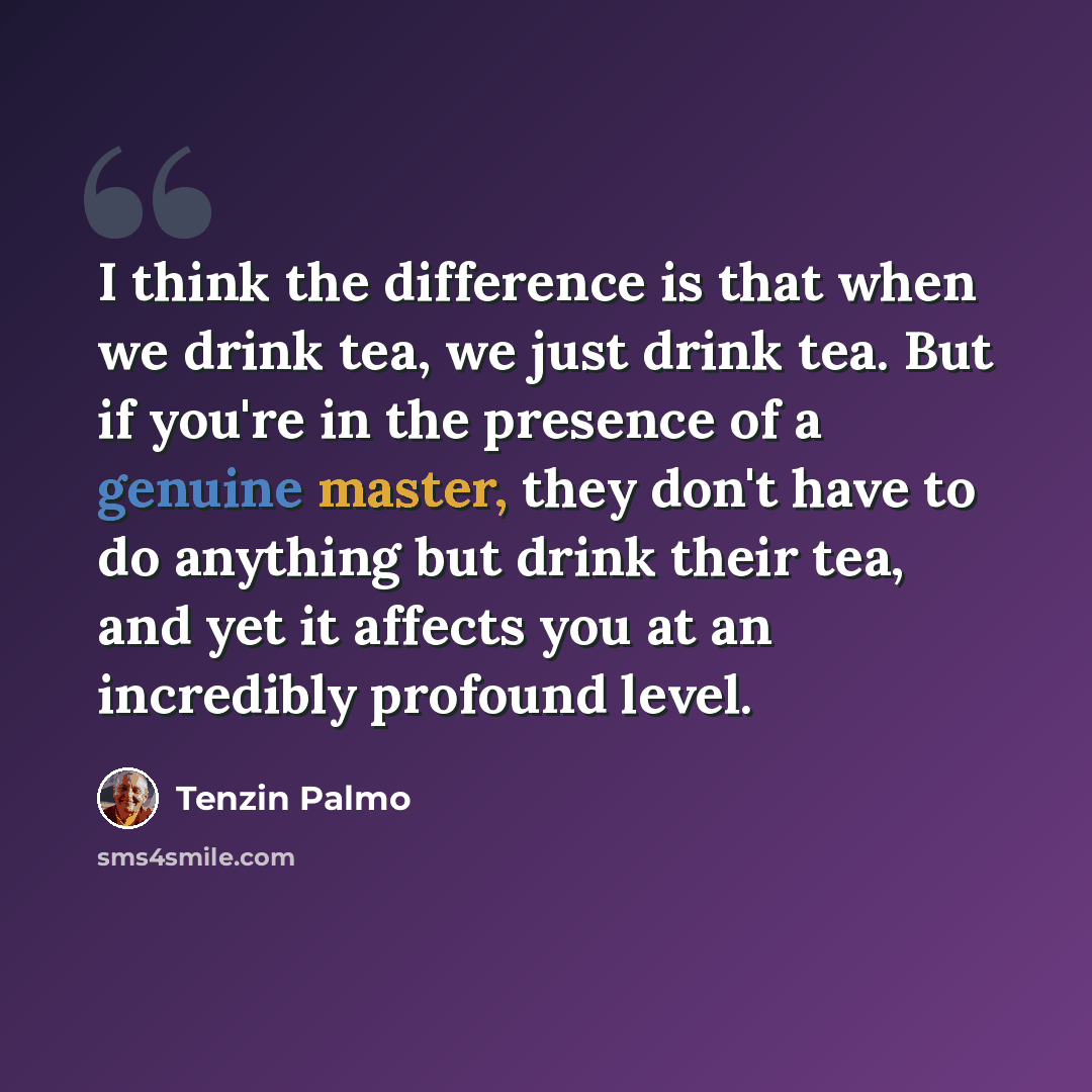 “I think the difference is that when we drink tea, we just drink tea. But if you're in the presence of a genuine master, they don't have to do anything but drink their tea, and yet it affects you at an incredibly profound level.” quote by Tenzin Palmo