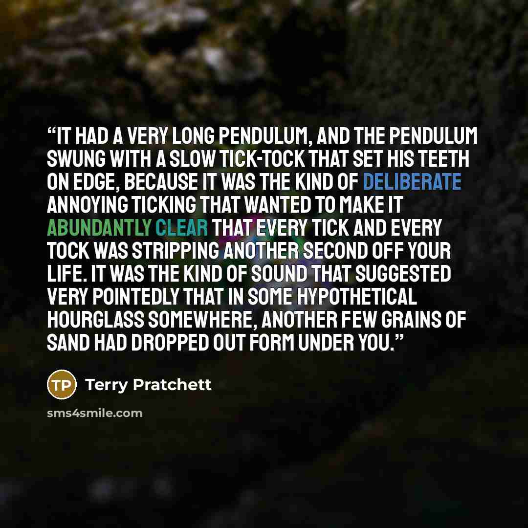 “It had a very long pendulum, and the pendulum swung with a slow tick-tock that set his teeth on edge, because it was the kind of deliberate annoying ticking that wanted to make it abundantly clear that every tick and every tock was stripping another second off your life. It was the kind of sound…” quote by Terry Pratchett