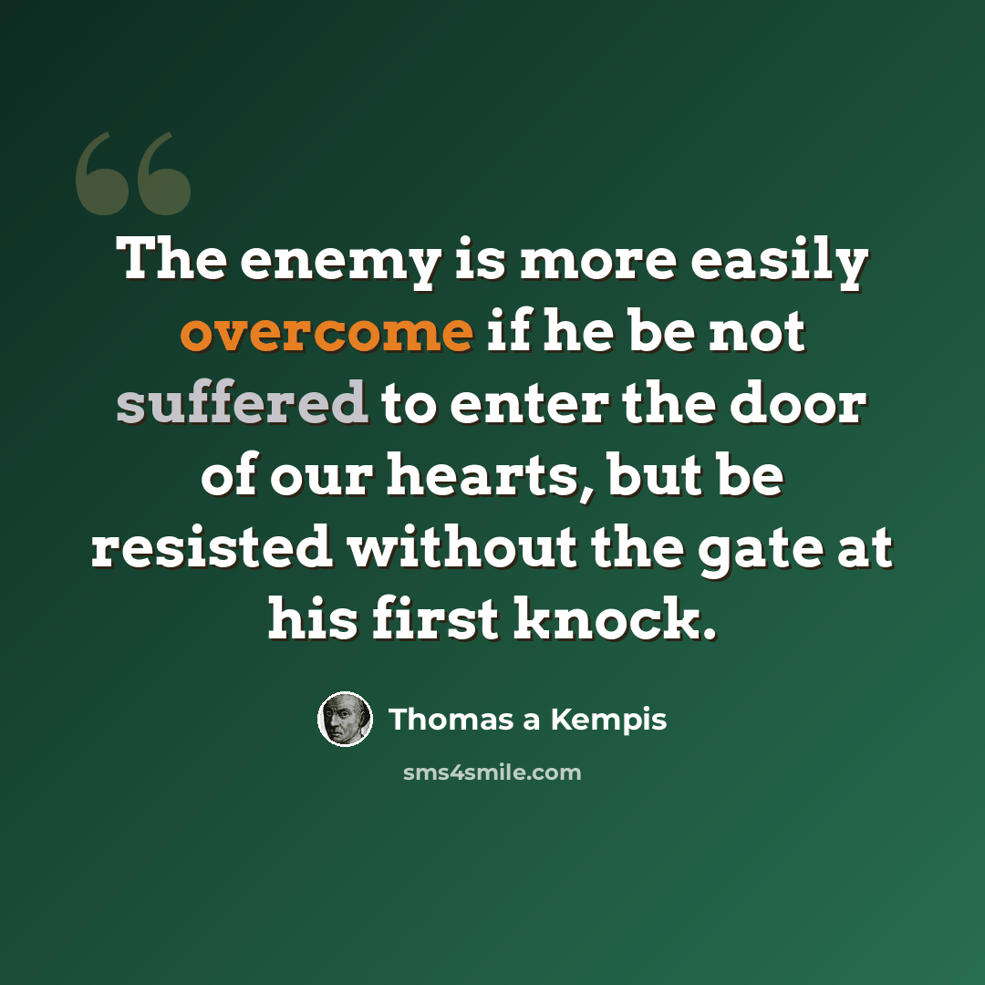 “The enemy is more easily overcome if he be not suffered to enter the door of our hearts, but be resisted without the gate at his first knock.” quote by Thomas a Kempis