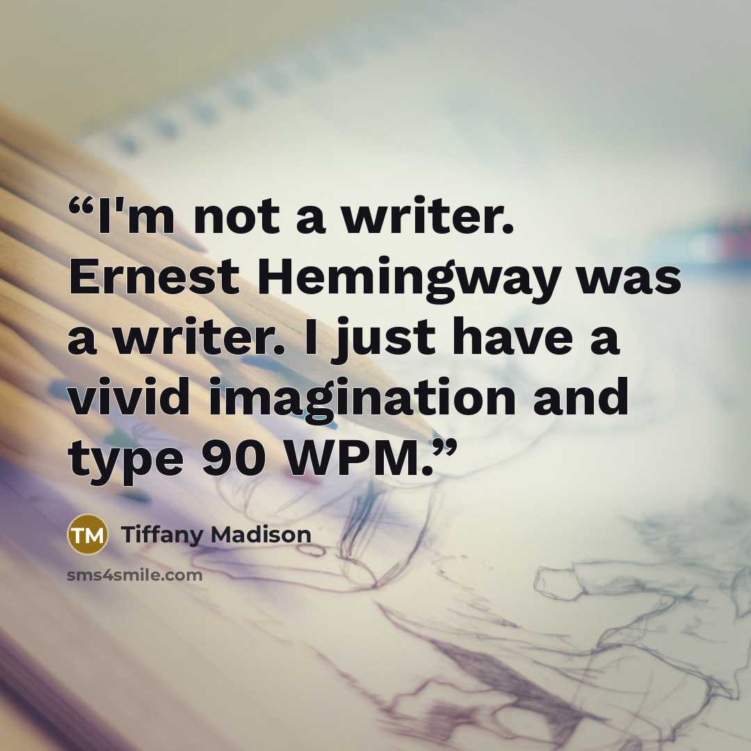 “I'm not a writer. Ernest Hemingway was a writer. I just have a vivid imagination and type 90 WPM.” quote by Tiffany Madison