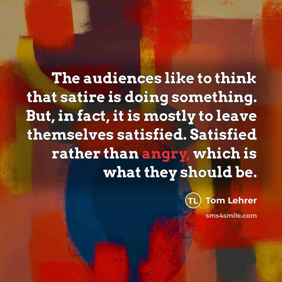“The audiences like to think that satire is doing something. But, in fact, it is mostly to leave themselves satisfied. Satisfied rather than angry, which is what they should be.” quote by Tom Lehrer