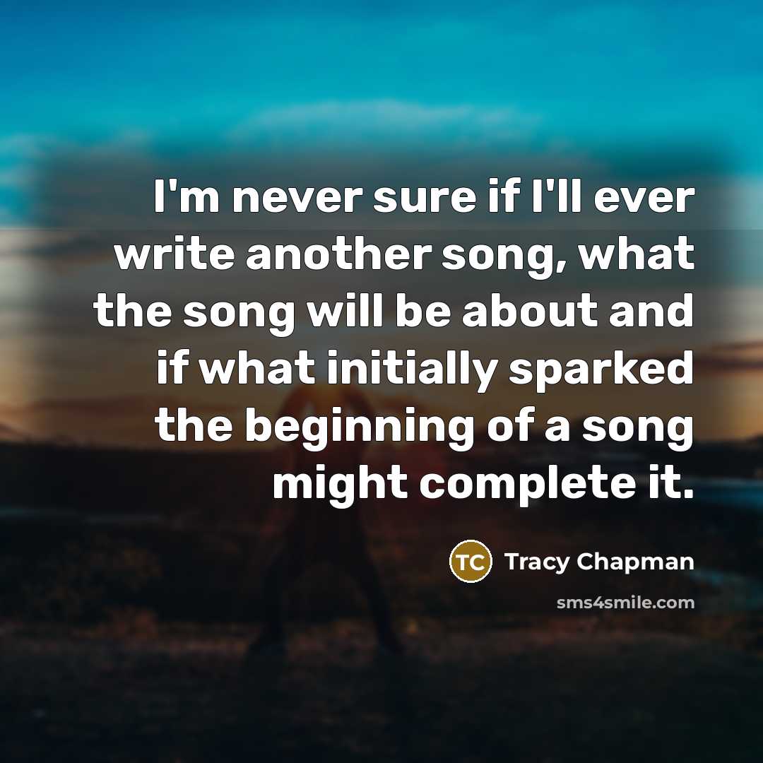 “I'm never sure if I'll ever write another song, what the song will be about and if what initially sparked the beginning of a song might complete it.” quote by Tracy Chapman