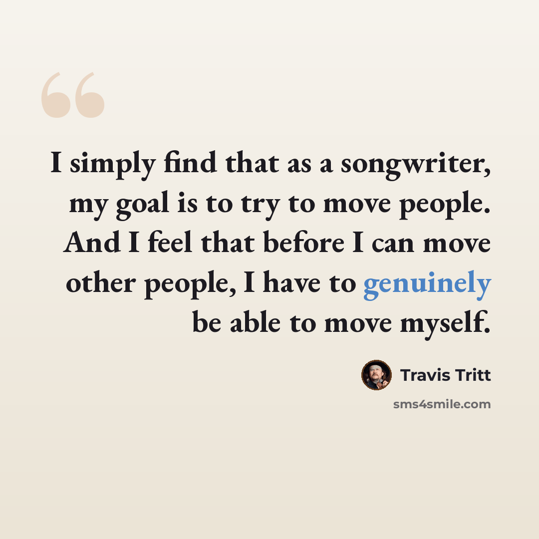 “I simply find that as a songwriter, my goal is to try to move people. And I feel that before I can move other people, I have to genuinely be able to move myself.” quote by Travis Tritt
