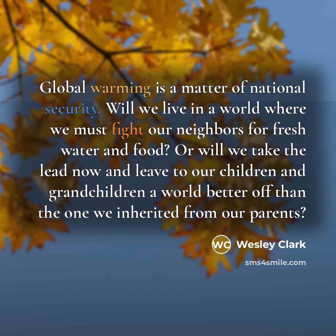 “Global warming is a matter of national security. Will we live in a world where we must fight our neighbors for fresh water and food? Or will we take the lead now and leave to our children and grandchildren a world better off than the one we inherited from our parents?” quote by Wesley Clark