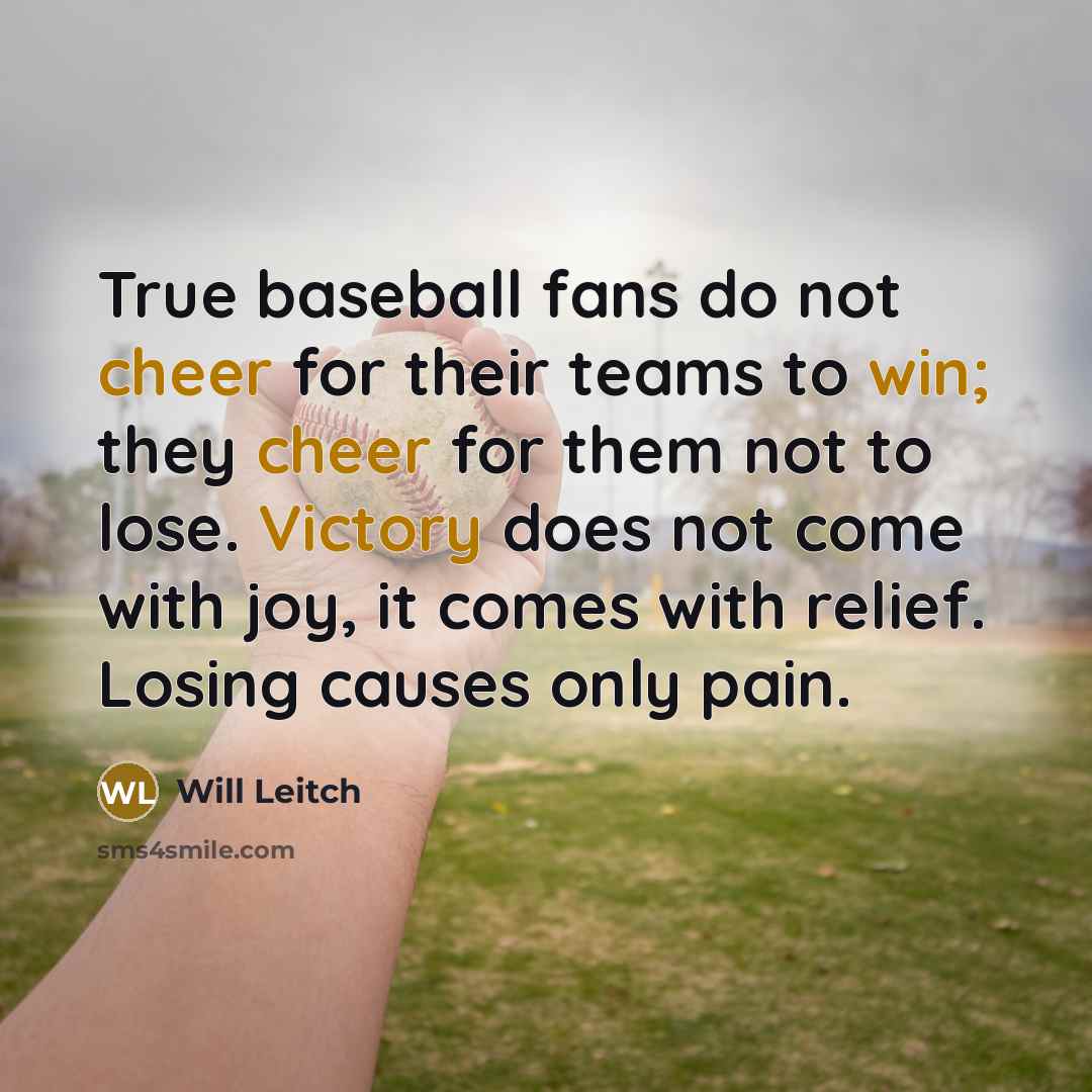 “True baseball fans do not cheer for their teams to win; they cheer for them not to lose. Victory does not come with joy, it comes with relief. Losing causes only pain.” quote by Will Leitch