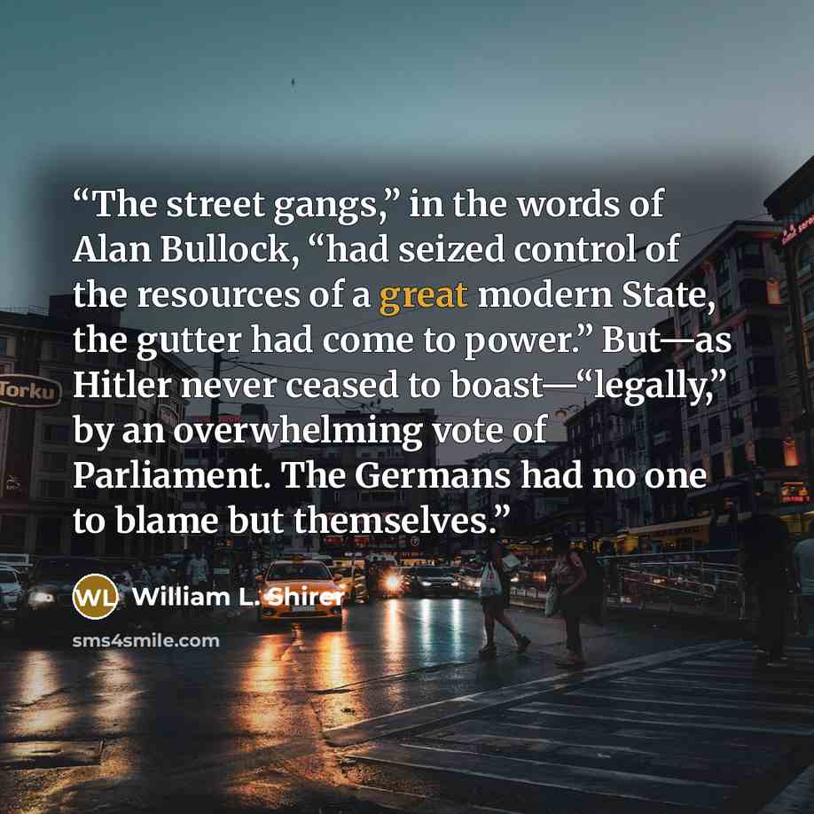 “The street gangs,” in the words of Alan Bullock, “had seized control of the resources of a great modern State, the gutter had come to power.” But—as Hitler never ceased to boast—“legally,” by an overwhelming vote of Parliament. The Germans had no one to blame but themselves.” quote by William L. Shirer