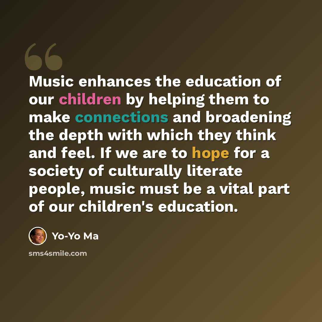 “Music enhances the education of our children by helping them to make connections and broadening the depth with which they think and feel. If we are to hope for a society of culturally literate people, music must be a vital part of our children's education.” quote by Yo-Yo Ma