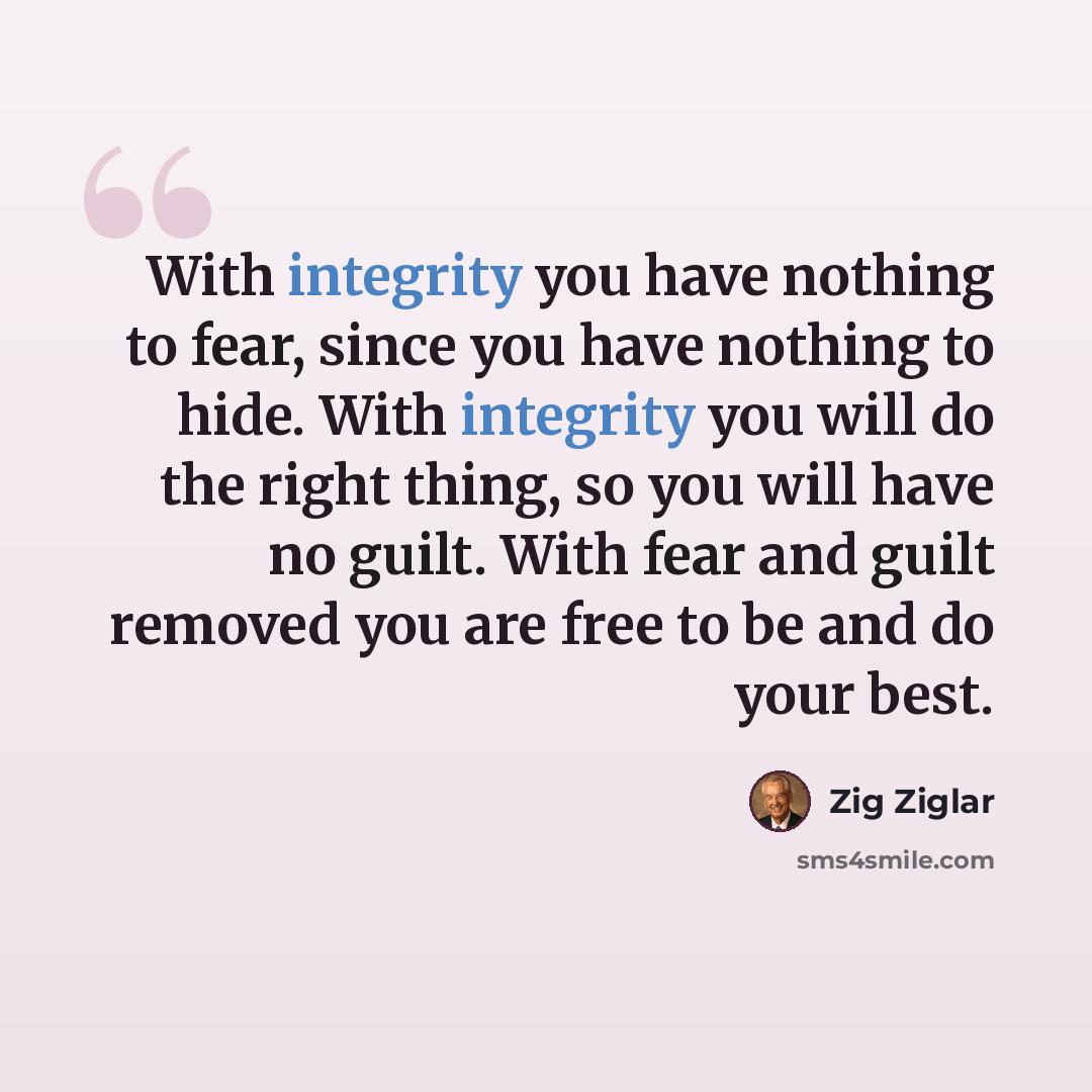 “With integrity you have nothing to fear, since you have nothing to hide. With integrity you will do the right thing, so you will have no guilt. With fear and guilt removed you are free to be and do your best.” quote by Zig Ziglar