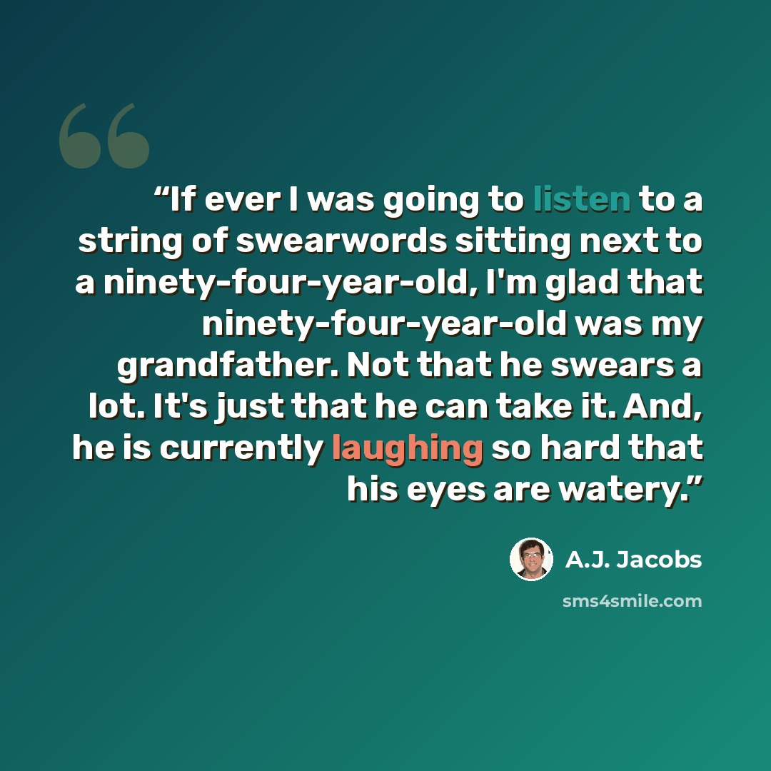 “If ever I was going to listen to a string of swearwords sitting next to a ninety-four-year-old, I'm glad that ninety-four-year-old was my grandfather. Not that he swears a lot. It's just that he can take it. And, he is currently laughing so hard that his eyes are watery.” quote by A.J. Jacobs