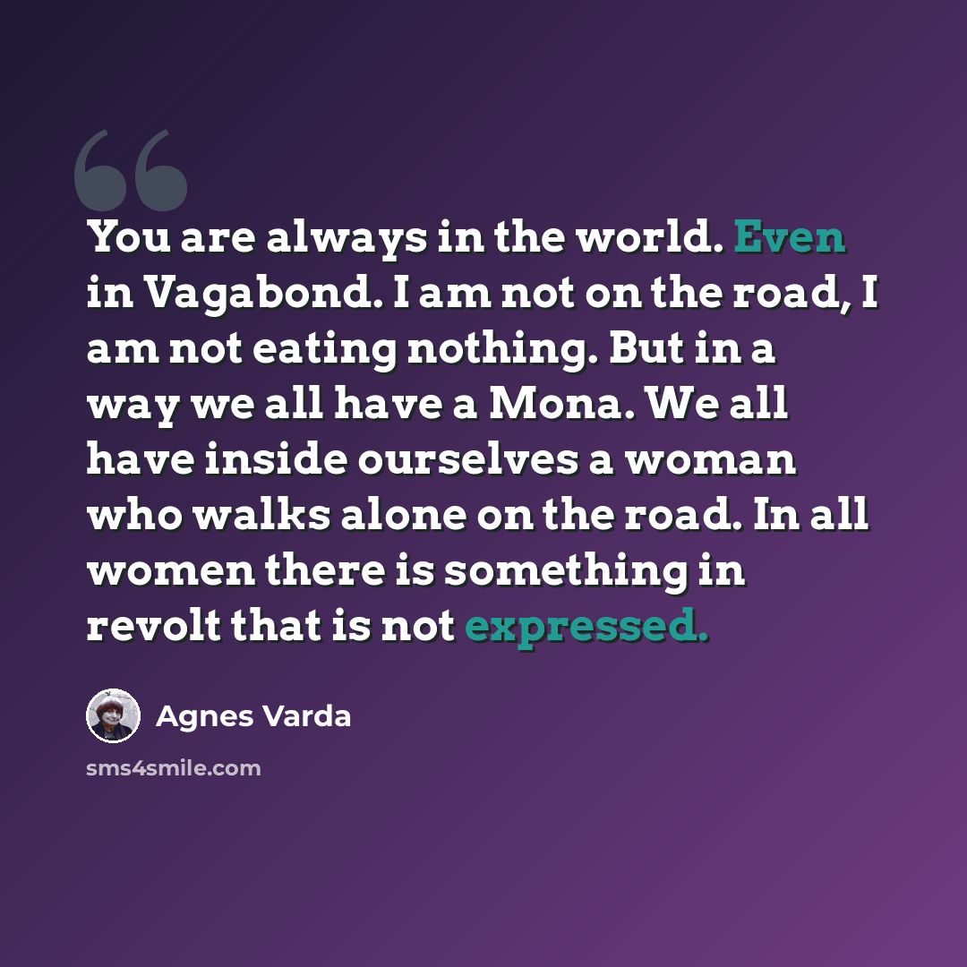 “You are always in the world. Even in Vagabond. I am not on the road, I am not eating nothing. But in a way we all have a Mona. We all have inside ourselves a woman who walks alone on the road. In all women there is something in revolt that is not expressed.” quote by Agnes Varda