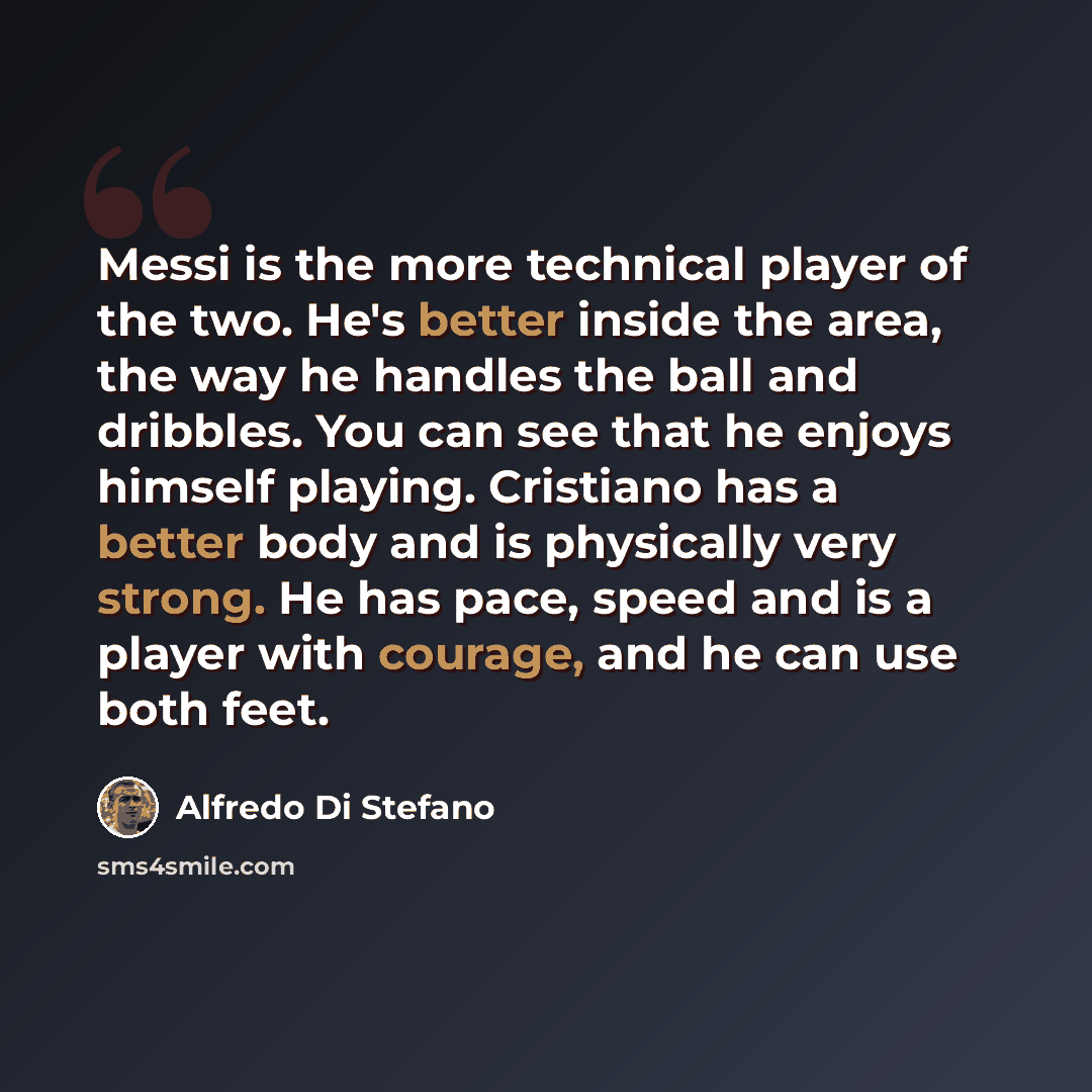 “Messi is the more technical player of the two. He's better inside the area, the way he handles the ball and dribbles. You can see that he enjoys himself playing. Cristiano has a better body and is physically very strong. He has pace, speed and is a player with courage, and he can use both feet.” quote by Alfredo Di Stefano