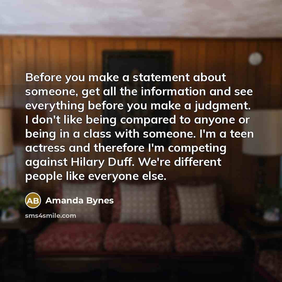 “Before you make a statement about someone, get all the information and see everything before you make a judgment. I don't like being compared to anyone or being in a class with someone. I'm a teen actress and therefore I'm competing against Hilary Duff. We're different people like everyone else.” quote by Amanda Bynes