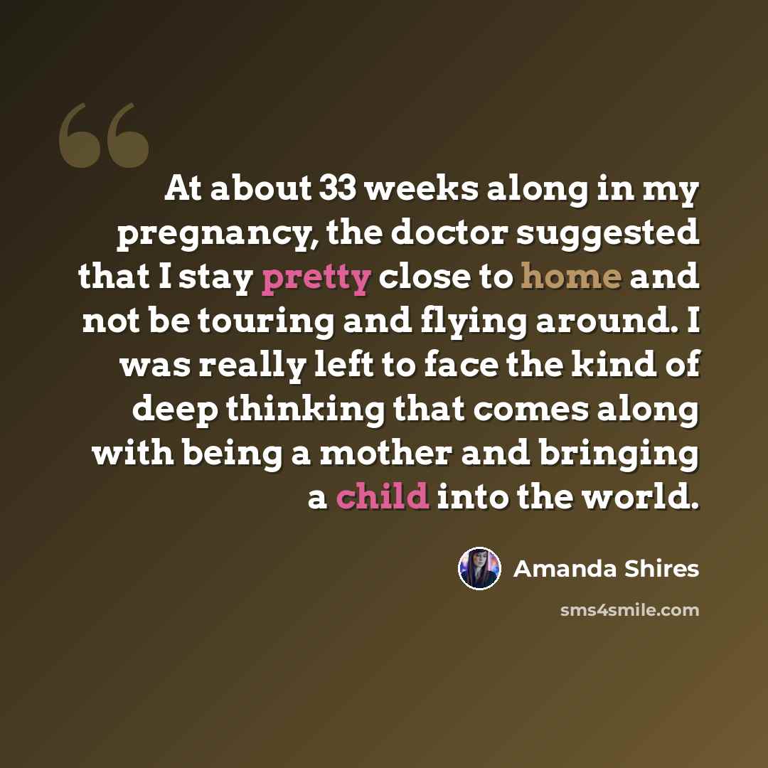 “At about 33 weeks along in my pregnancy, the doctor suggested that I stay pretty close to home and not be touring and flying around. I was really left to face the kind of deep thinking that comes along with being a mother and bringing a child into the world.” quote by Amanda Shires