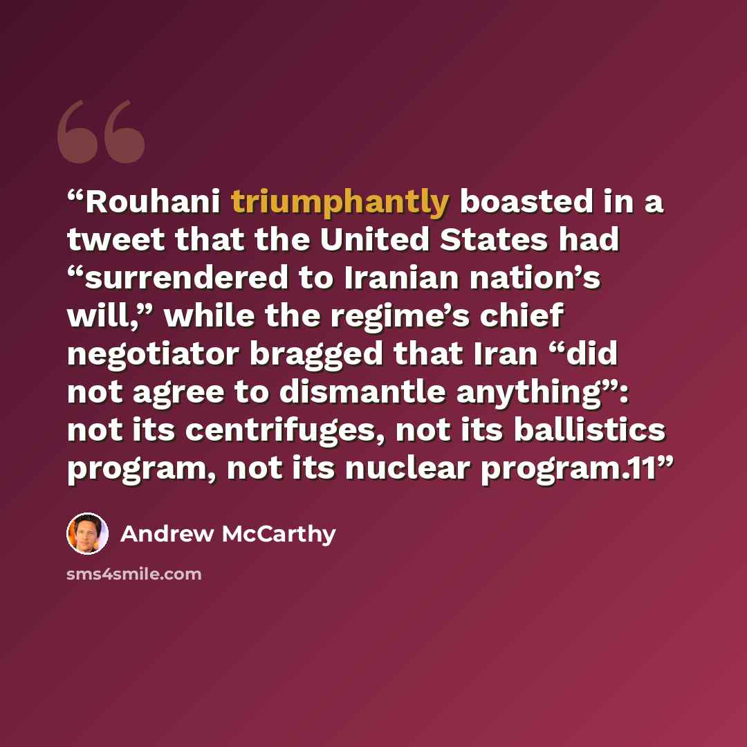 “Rouhani triumphantly boasted in a tweet that the United States had “surrendered to Iranian nation’s will,” while the regime’s chief negotiator bragged that Iran “did not agree to dismantle anything”: not its centrifuges, not its ballistics program, not its nuclear program.11” quote by Andrew McCarthy