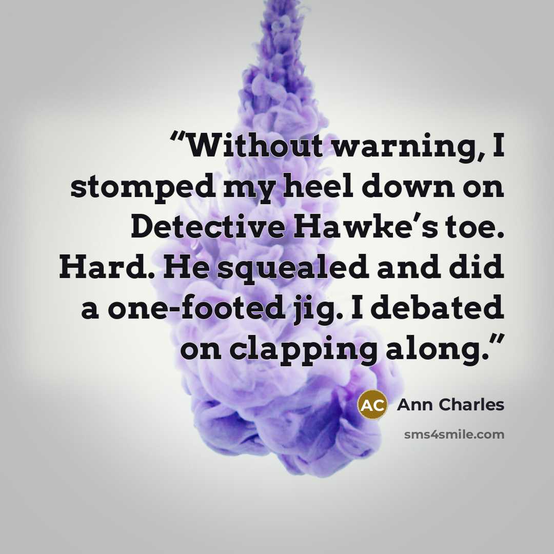 “Without warning, I stomped my heel down on Detective Hawke’s toe. Hard. He squealed and did a one-footed jig. I debated on clapping along.” quote by Ann Charles