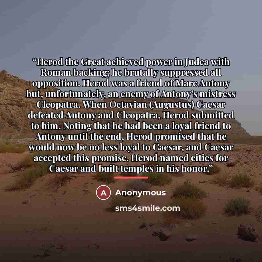 “Herod the Great achieved power in Judea with Roman backing; he brutally suppressed all opposition. Herod was a friend of Marc Antony but, unfortunately, an enemy of Antony’s mistress Cleopatra. When Octavian (Augustus) Caesar defeated Antony and Cleopatra, Herod submitted to him. Noting that he…” quote by Anonymous