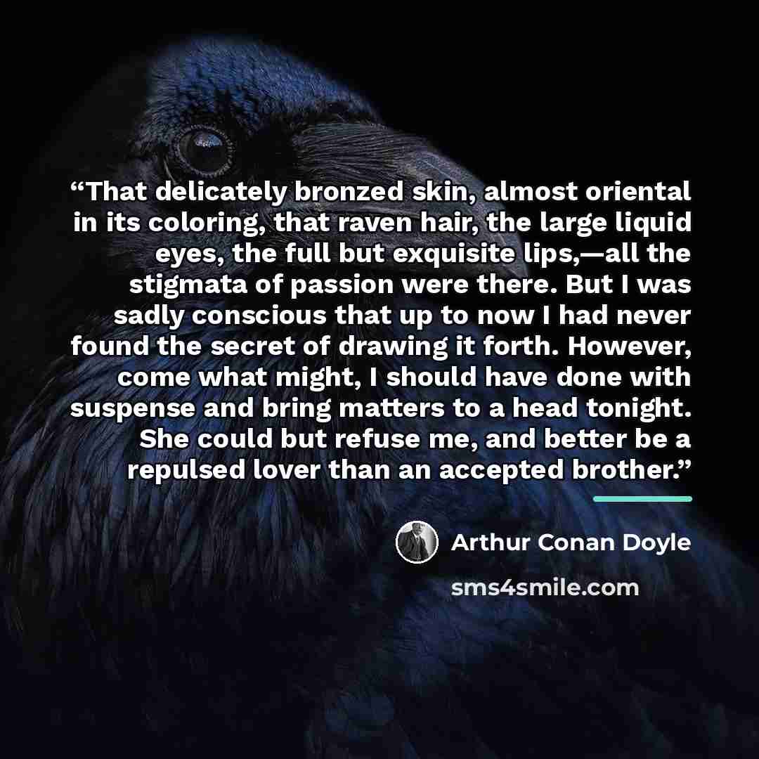“That delicately bronzed skin, almost oriental in its coloring, that raven hair, the large liquid eyes, the full but exquisite lips,—all the stigmata of passion were there. But I was sadly conscious that up to now I had never found the secret of drawing it forth. However, come what might, I should…” quote by Arthur Conan Doyle