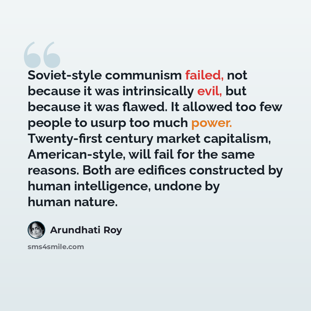 “Soviet-style communism failed, not because it was intrinsically evil, but because it was flawed. It allowed too few people to usurp too much power. Twenty-first century market capitalism, American-style, will fail for the same reasons. Both are edifices constructed by human intelligence, undone by…” quote by Arundhati Roy